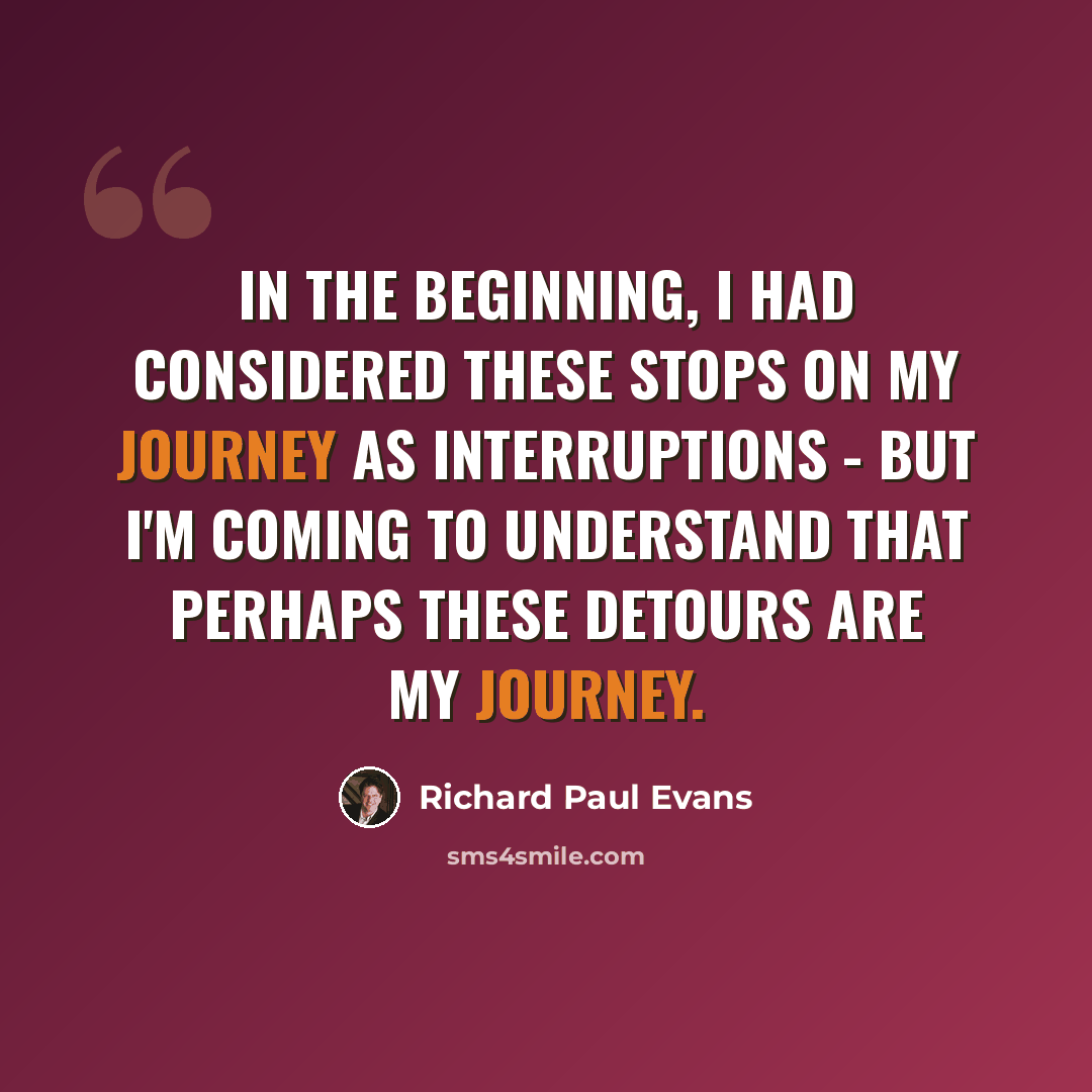 “In the beginning, I had considered these stops on my journey as interruptions - but I'm coming to understand that perhaps these detours are my journey.” quote by Richard Paul Evans