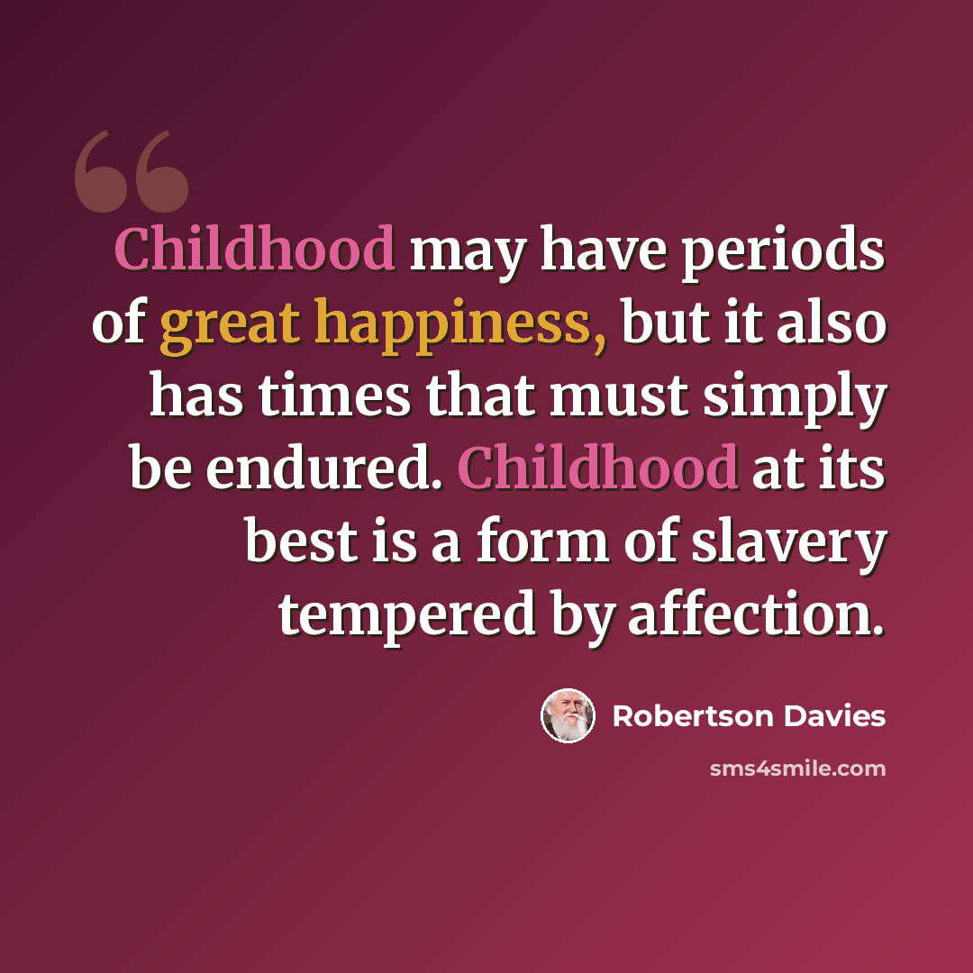“Childhood may have periods of great happiness, but it also has times that must simply be endured. Childhood at its best is a form of slavery tempered by affection.” quote by Robertson Davies