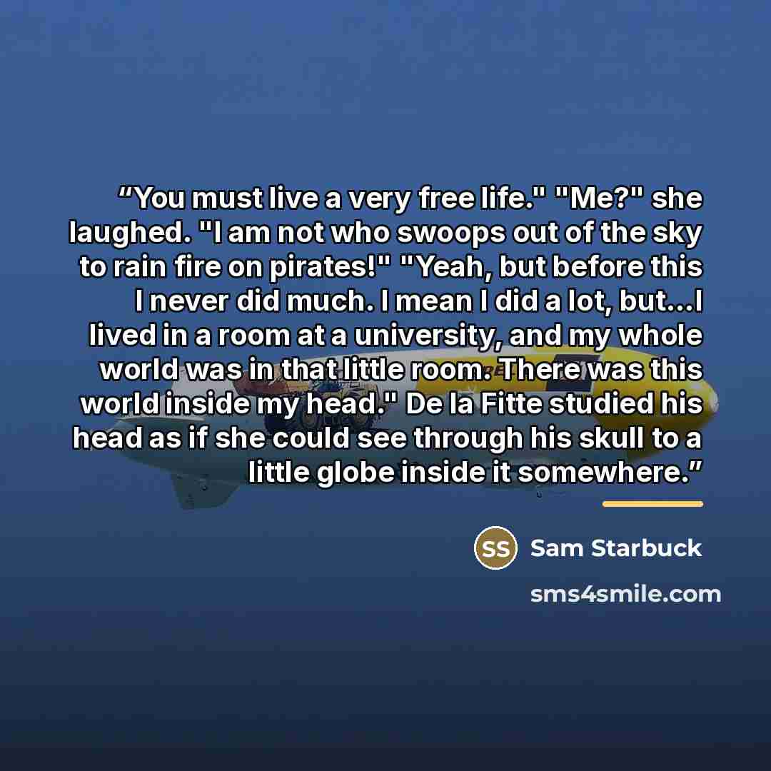 “You must live a very free life." "Me?" she laughed. "I am not who swoops out of the sky to rain fire on pirates!" "Yeah, but before this I never did much. I mean I did a lot, but...I lived in a room at a university, and my whole world was in that little room. There was this world inside my head."…” quote by Sam Starbuck