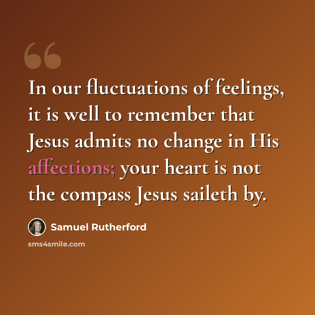 “In our fluctuations of feelings, it is well to remember that Jesus admits no change in His affections; your heart is not the compass Jesus saileth by.” quote by Samuel Rutherford