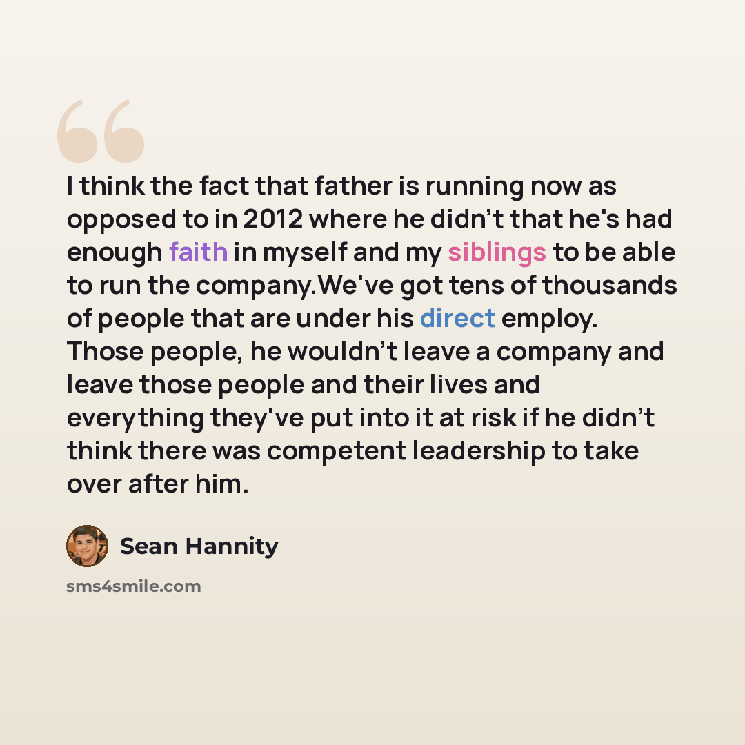 “I think the fact that father is running now as opposed to in 2012 where he didn't that he's had enough faith in myself and my siblings to be able to run the company.We've got tens of thousands of people that are under his direct employ. Those people, he wouldn't leave a company and leave those…” quote by Sean Hannity