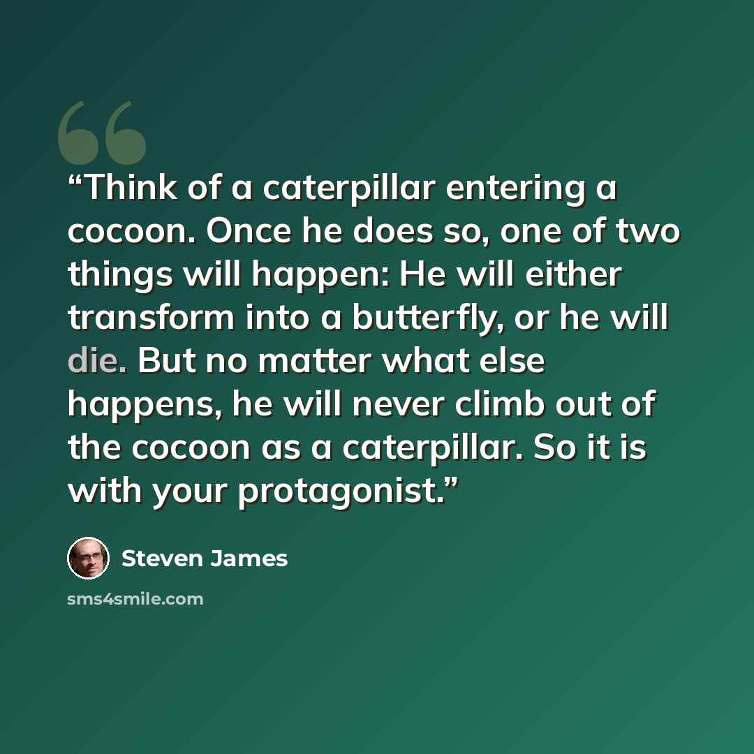 “Think of a caterpillar entering a cocoon. Once he does so, one of two things will happen: He will either transform into a butterfly, or he will die. But no matter what else happens, he will never climb out of the cocoon as a caterpillar. So it is with your protagonist.” quote by Steven James