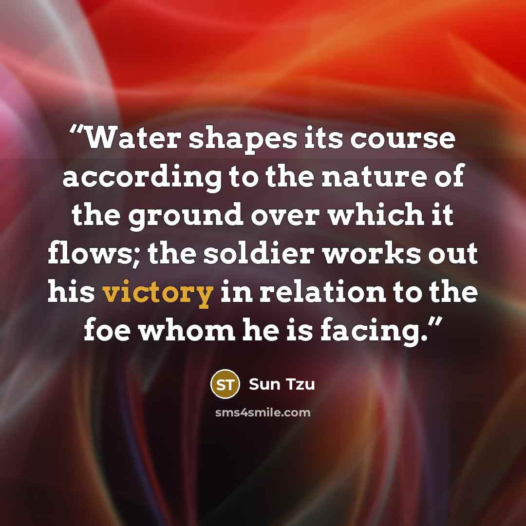 “Water shapes its course according to the nature of the ground over which it flows; the soldier works out his victory in relation to the foe whom he is facing.” quote by Sun Tzu
