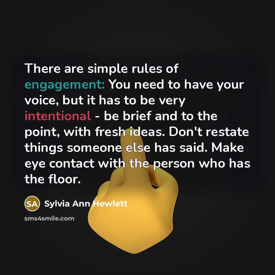 “There are simple rules of engagement: You need to have your voice, but it has to be very intentional - be brief and to the point, with fresh ideas. Don't restate things someone else has said. Make eye contact with the person who has the floor.” quote by Sylvia Ann Hewlett