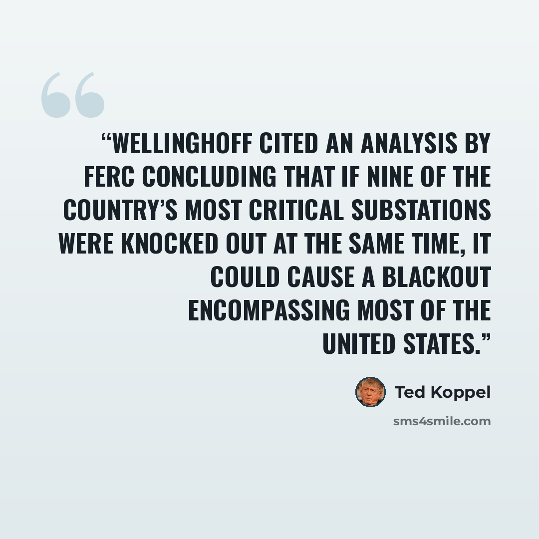 “Wellinghoff cited an analysis by FERC concluding that if nine of the country’s most critical substations were knocked out at the same time, it could cause a blackout encompassing most of the United States.” quote by Ted Koppel
