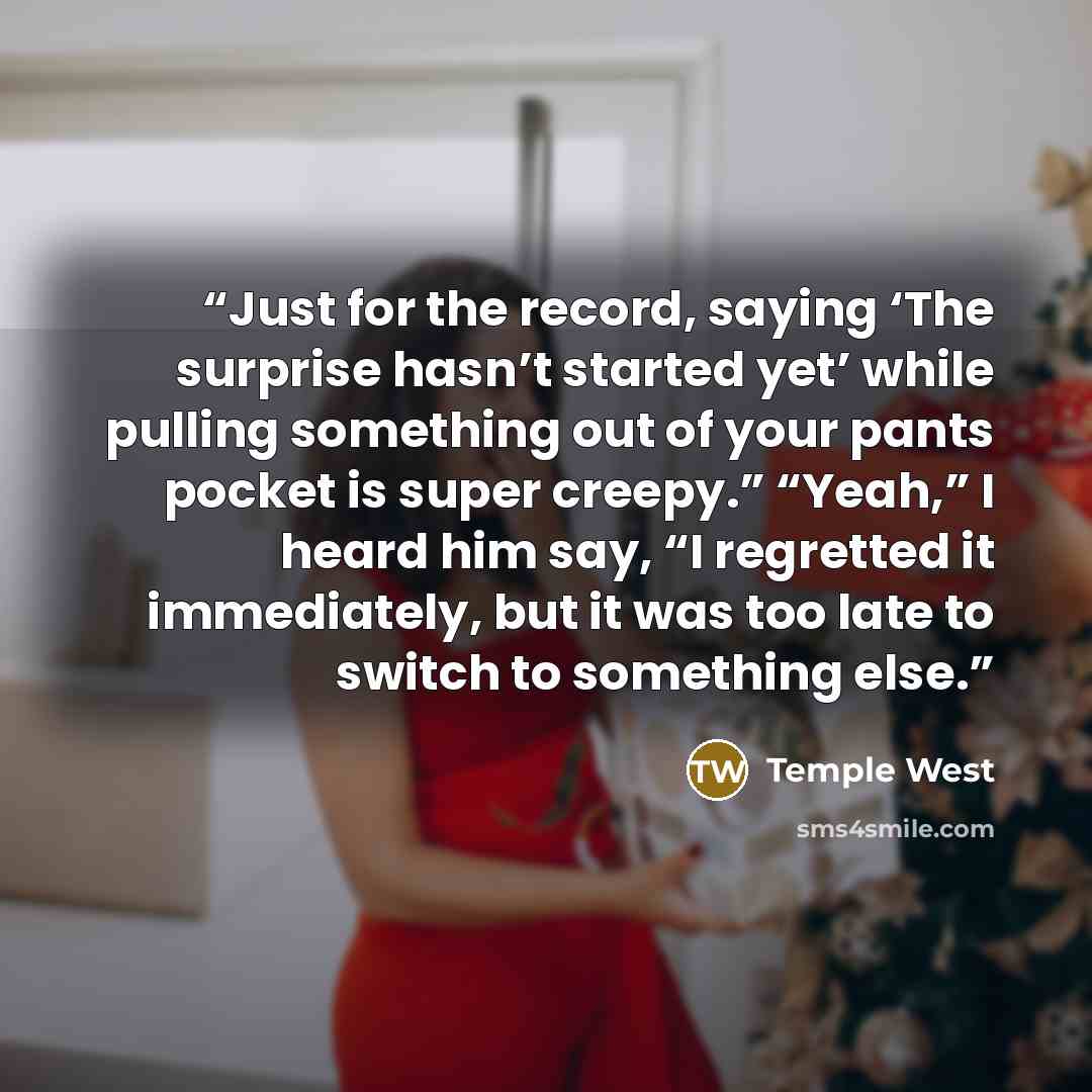 “Just for the record, saying ‘The surprise hasn’t started yet’ while pulling something out of your pants pocket is super creepy.” “Yeah,” I heard him say, “I regretted it immediately, but it was too late to switch to something else.” quote by Temple West
