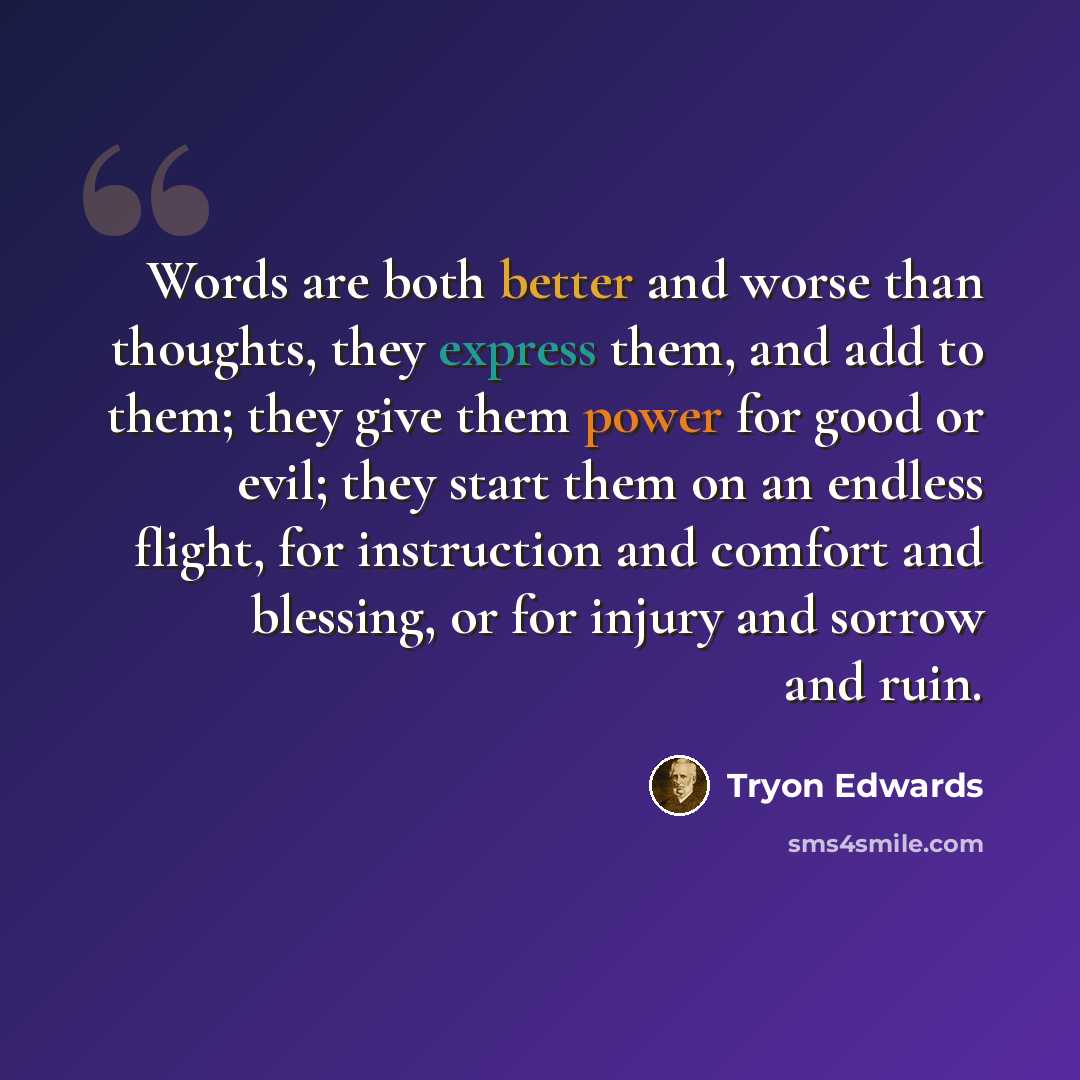 “Words are both better and worse than thoughts, they express them, and add to them; they give them power for good or evil; they start them on an endless flight, for instruction and comfort and blessing, or for injury and sorrow and ruin.” quote by Tryon Edwards