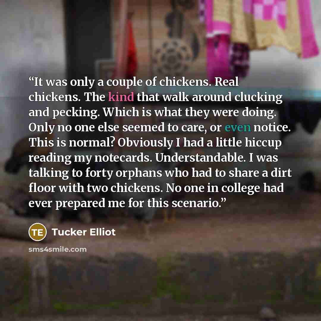 “It was only a couple of chickens. Real chickens. The kind that walk around clucking and pecking. Which is what they were doing. Only no one else seemed to care, or even notice. This is normal? Obviously I had a little hiccup reading my notecards. Understandable. I was talking to forty orphans who…” quote by Tucker Elliot