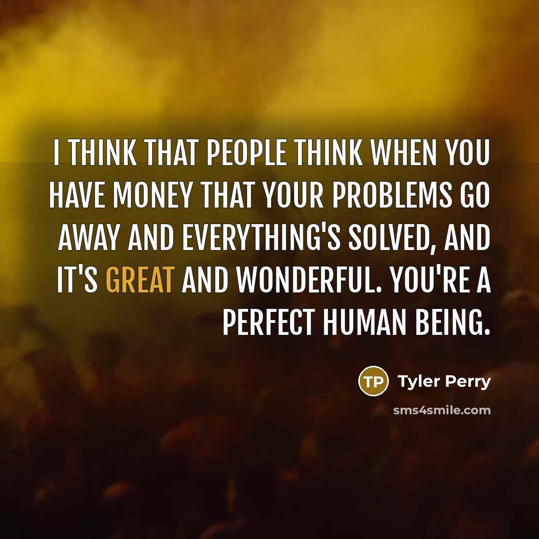 “I think that people think when you have money that your problems go away and everything's solved, and it's great and wonderful. You're a perfect human being.” quote by Tyler Perry