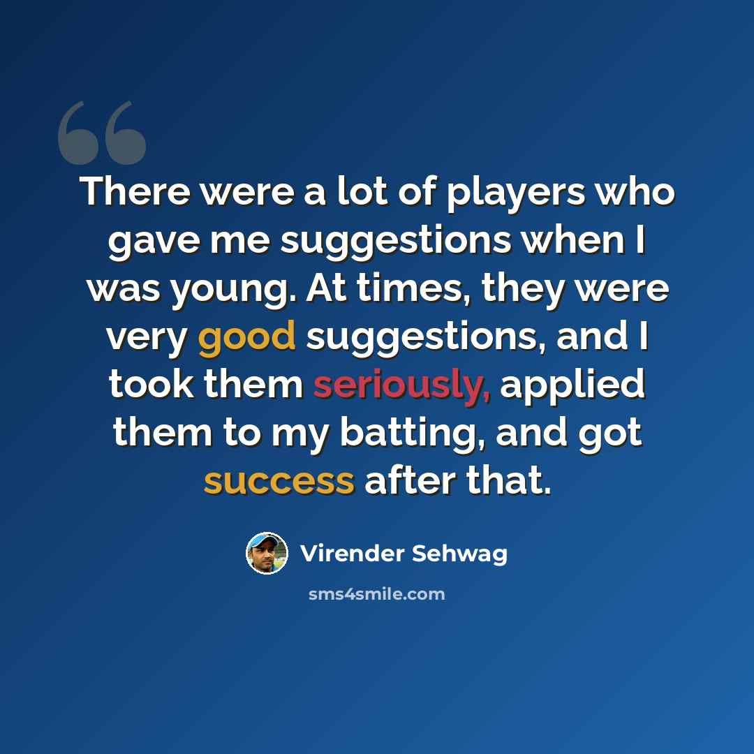 “There were a lot of players who gave me suggestions when I was young. At times, they were very good suggestions, and I took them seriously, applied them to my batting, and got success after that.” quote by Virender Sehwag