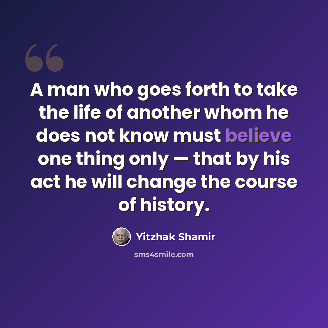 “A man who goes forth to take the life of another whom he does not know must believe one thing only — that by his act he will change the course of history.” quote by Yitzhak Shamir