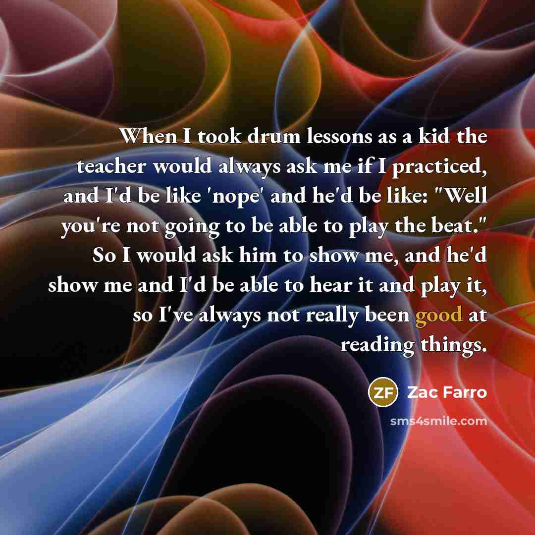 “When I took drum lessons as a kid the teacher would always ask me if I practiced, and I'd be like 'nope' and he'd be like: "Well you're not going to be able to play the beat." So I would ask him to show me, and he'd show me and I'd be able to hear it and play it, so I've always not really been…” quote by Zac Farro
