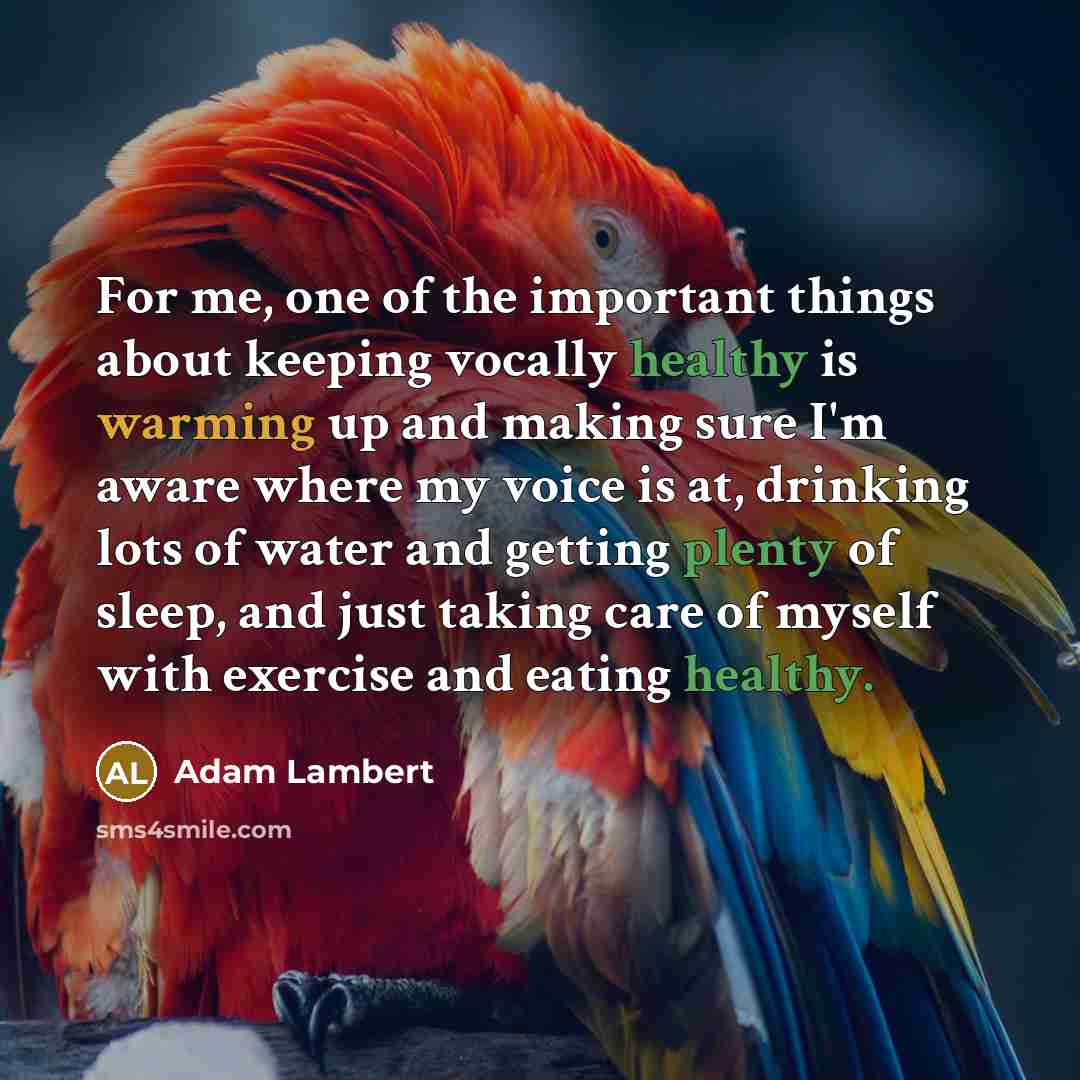 “For me, one of the important things about keeping vocally healthy is warming up and making sure I'm aware where my voice is at, drinking lots of water and getting plenty of sleep, and just taking care of myself with exercise and eating healthy.” quote by Adam Lambert