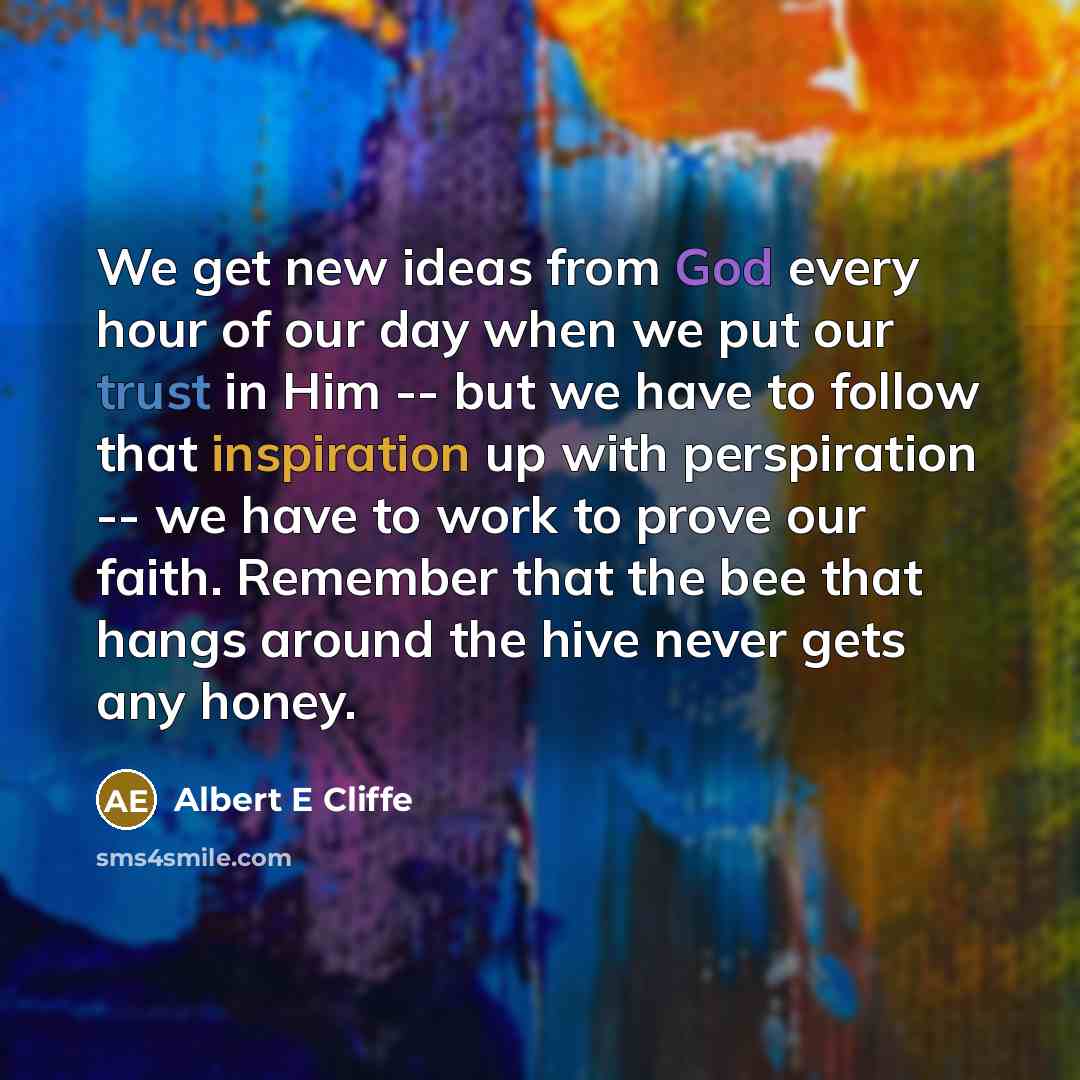 “We get new ideas from God every hour of our day when we put our trust in Him -- but we have to follow that inspiration up with perspiration -- we have to work to prove our faith. Remember that the bee that hangs around the hive never gets any honey.” quote by Albert E Cliffe