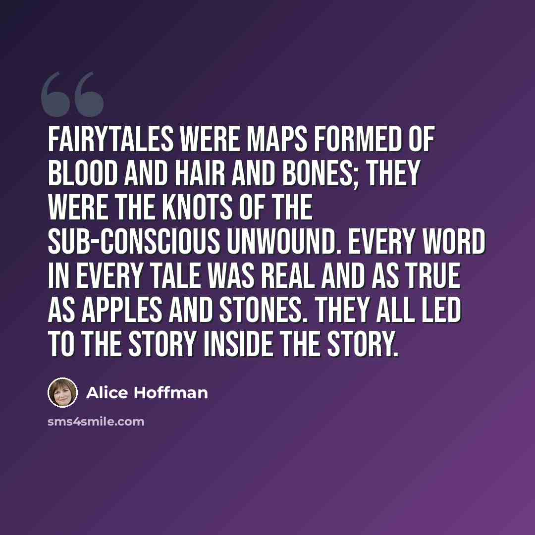 “Fairytales were maps formed of blood and hair and bones; they were the knots of the sub-conscious unwound. Every word in every tale was real and as true as apples and stones. They all led to the story inside the story.” quote by Alice Hoffman