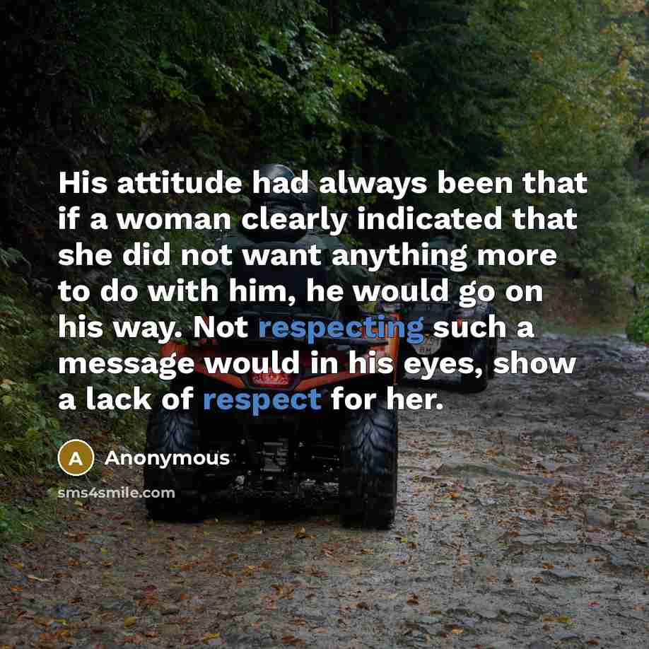 “His attitude had always been that if a woman clearly indicated that she did not want anything more to do with him, he would go on his way. Not respecting such a message would in his eyes, show a lack of respect for her.” quote by Anonymous