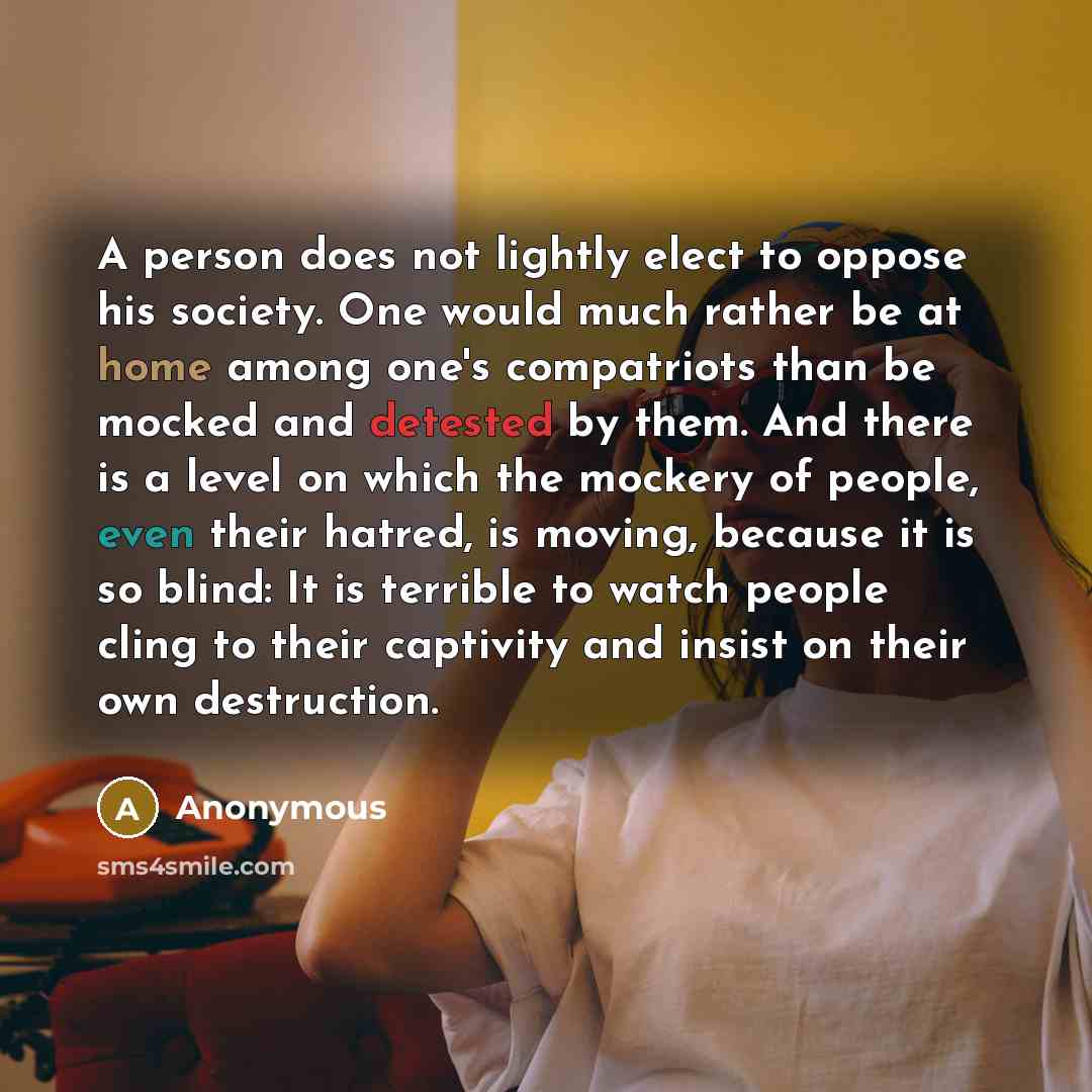 “A person does not lightly elect to oppose his society. One would much rather be at home among one's compatriots than be mocked and detested by them. And there is a level on which the mockery of people, even their hatred, is moving, because it is so blind: It is terrible to watch people cling to…” quote by Anonymous