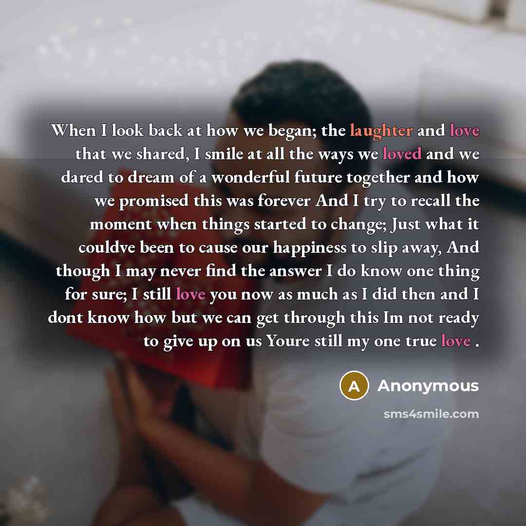 “When I look back at how we began; the laughter and love that we shared, I smile at all the ways we loved and we dared to dream of a wonderful future together and how we promised this was forever And I try to recall the moment when things started to change; Just what it couldve been to cause our…” quote by Anonymous