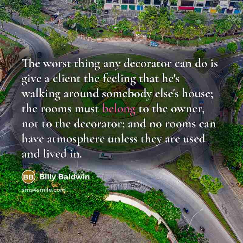 “The worst thing any decorator can do is give a client the feeling that he's walking around somebody else's house; the rooms must belong to the owner, not to the decorator; and no rooms can have atmosphere unless they are used and lived in.” quote by Billy Baldwin