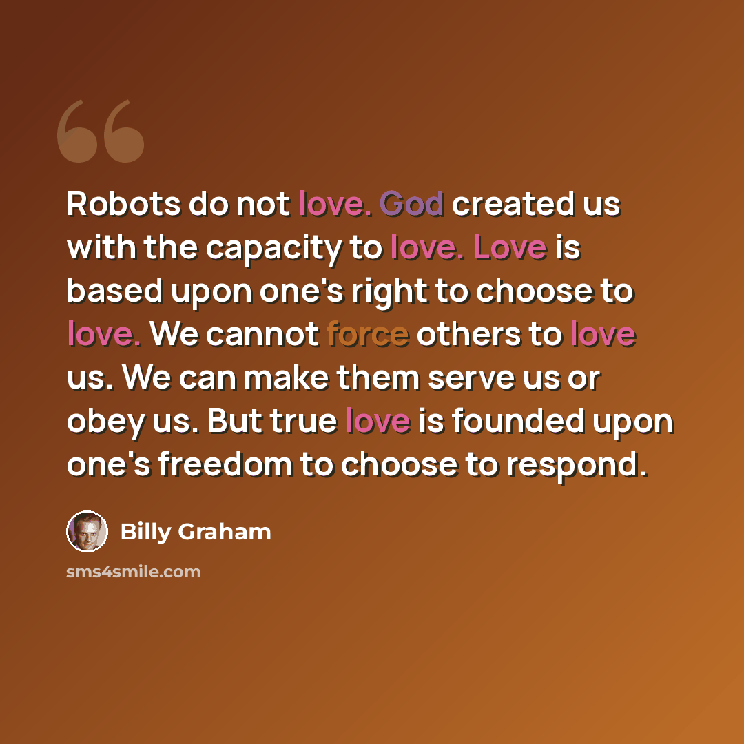 “Robots do not love. God created us with the capacity to love. Love is based upon one's right to choose to love. We cannot force others to love us. We can make them serve us or obey us. But true love is founded upon one's freedom to choose to respond.” quote by Billy Graham