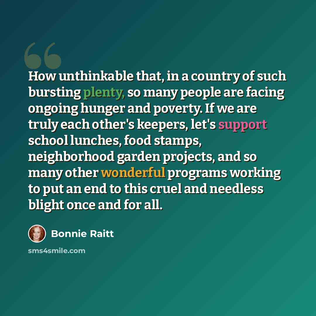 “How unthinkable that, in a country of such bursting plenty, so many people are facing ongoing hunger and poverty. If we are truly each other's keepers, let's support school lunches, food stamps, neighborhood garden projects, and so many other wonderful programs working to put an end to this cruel…” quote by Bonnie Raitt