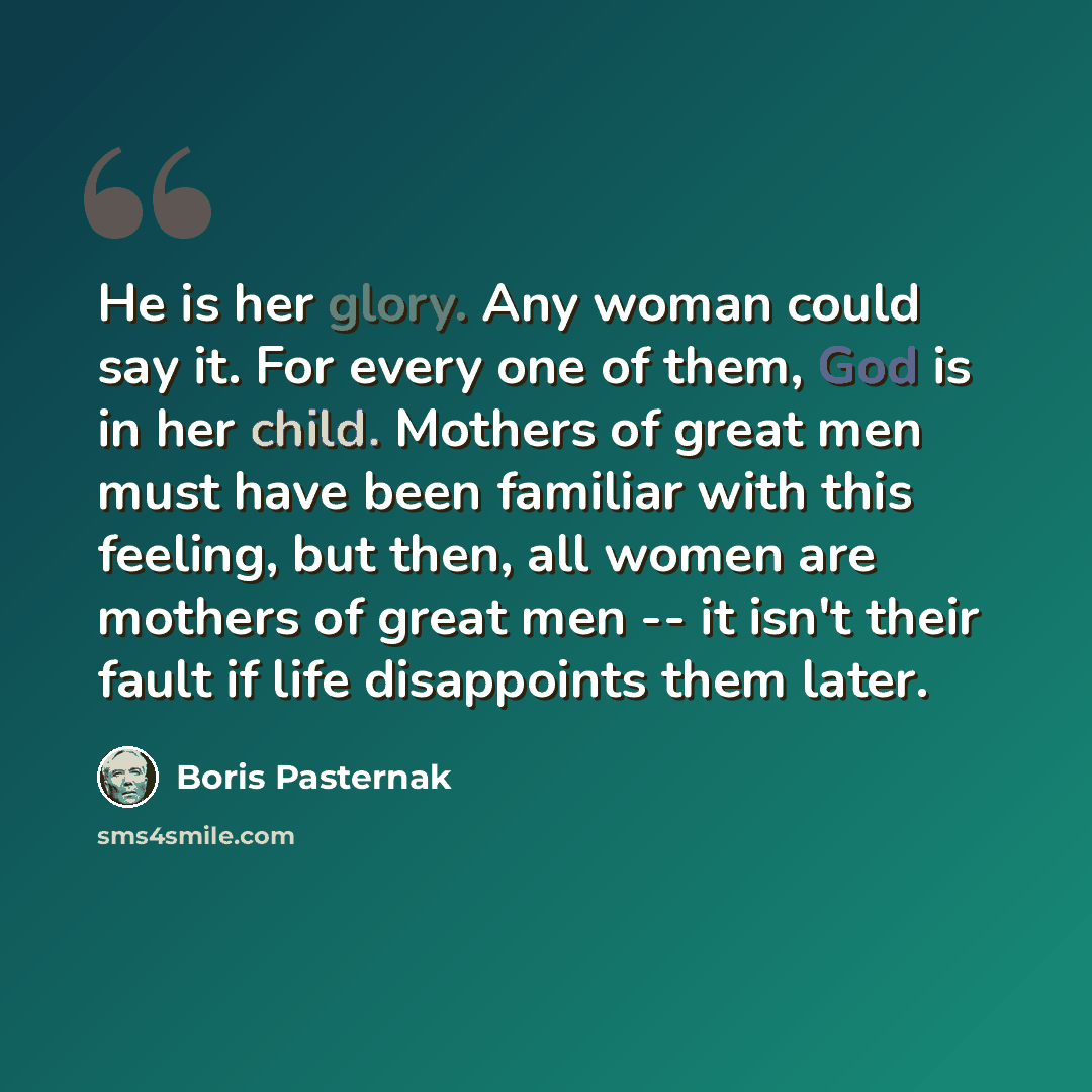 “He is her glory. Any woman could say it. For every one of them, God is in her child. Mothers of great men must have been familiar with this feeling, but then, all women are mothers of great men -- it isn't their fault if life disappoints them later.” quote by Boris Pasternak