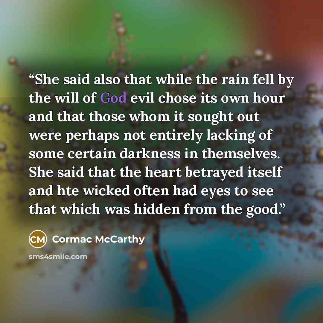 “She said also that while the rain fell by the will of God evil chose its own hour and that those whom it sought out were perhaps not entirely lacking of some certain darkness in themselves. She said that the heart betrayed itself and hte wicked often had eyes to see that which was hidden from the…” quote by Cormac McCarthy