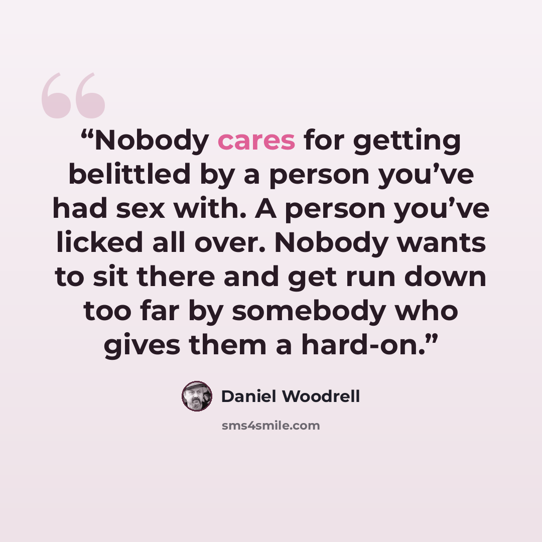 “Nobody cares for getting belittled by a person you’ve had sex with. A person you’ve licked all over. Nobody wants to sit there and get run down too far by somebody who gives them a hard-on.” quote by Daniel Woodrell
