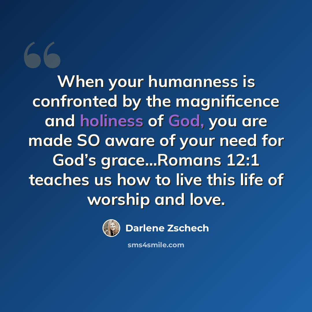 “When your humanness is confronted by the magnificence and holiness of God, you are made SO aware of your need for God’s grace...Romans 12:1 teaches us how to live this life of worship and love.” quote by Darlene Zschech