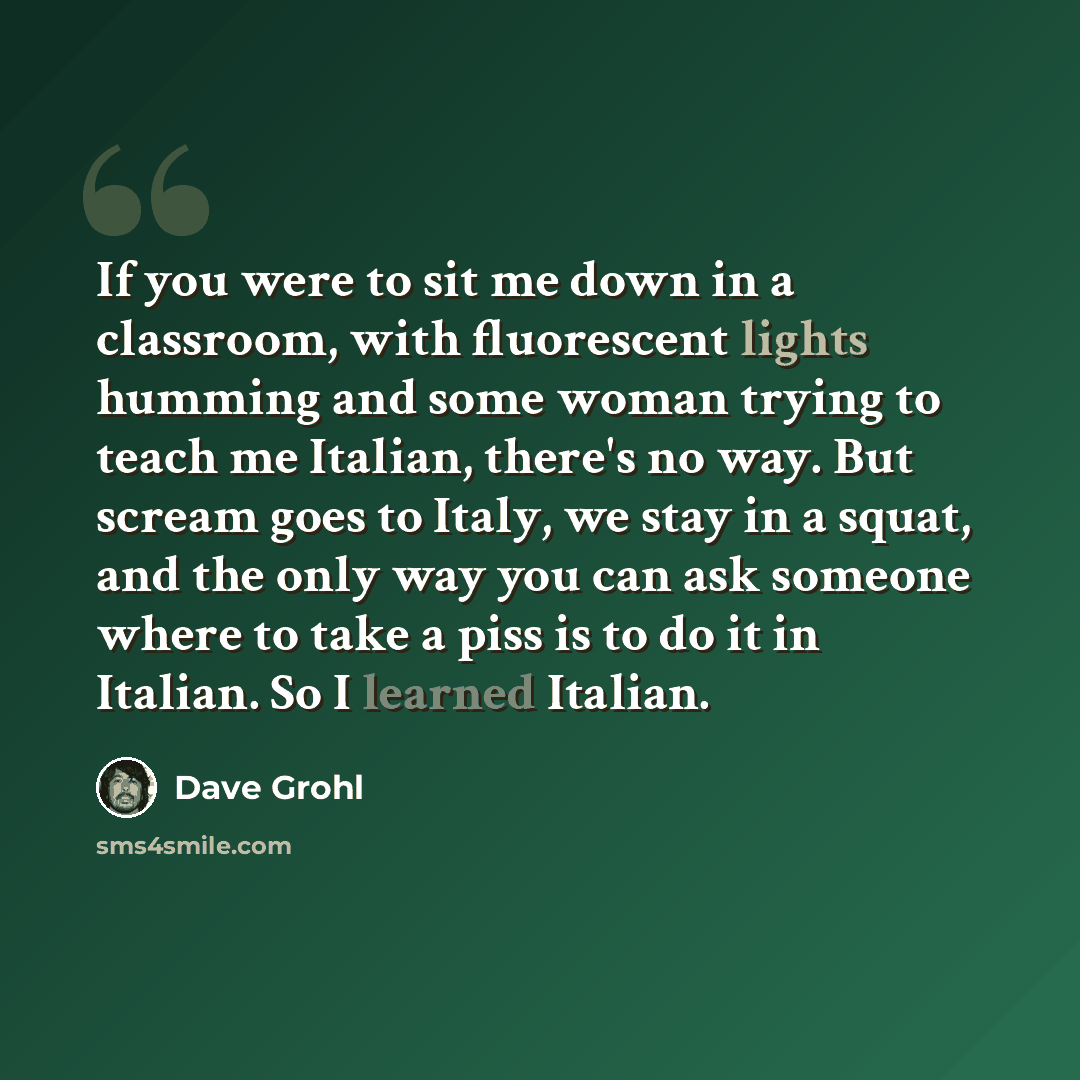 “If you were to sit me down in a classroom, with fluorescent lights humming and some woman trying to teach me Italian, there's no way. But scream goes to Italy, we stay in a squat, and the only way you can ask someone where to take a piss is to do it in Italian. So I learned Italian.” quote by Dave Grohl
