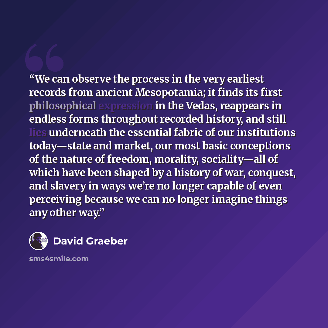 “We can observe the process in the very earliest records from ancient Mesopotamia; it finds its first philosophical expression in the Vedas, reappears in endless forms throughout recorded history, and still lies underneath the essential fabric of our institutions today—state and market, our most…” quote by David Graeber