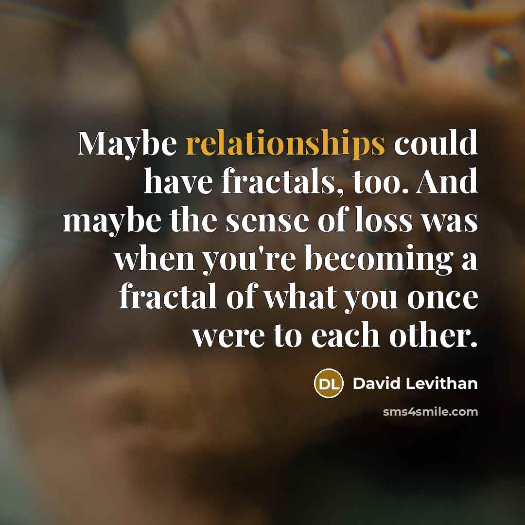 “Maybe relationships could have fractals, too. And maybe the sense of loss was when you're becoming a fractal of what you once were to each other.” quote by David Levithan