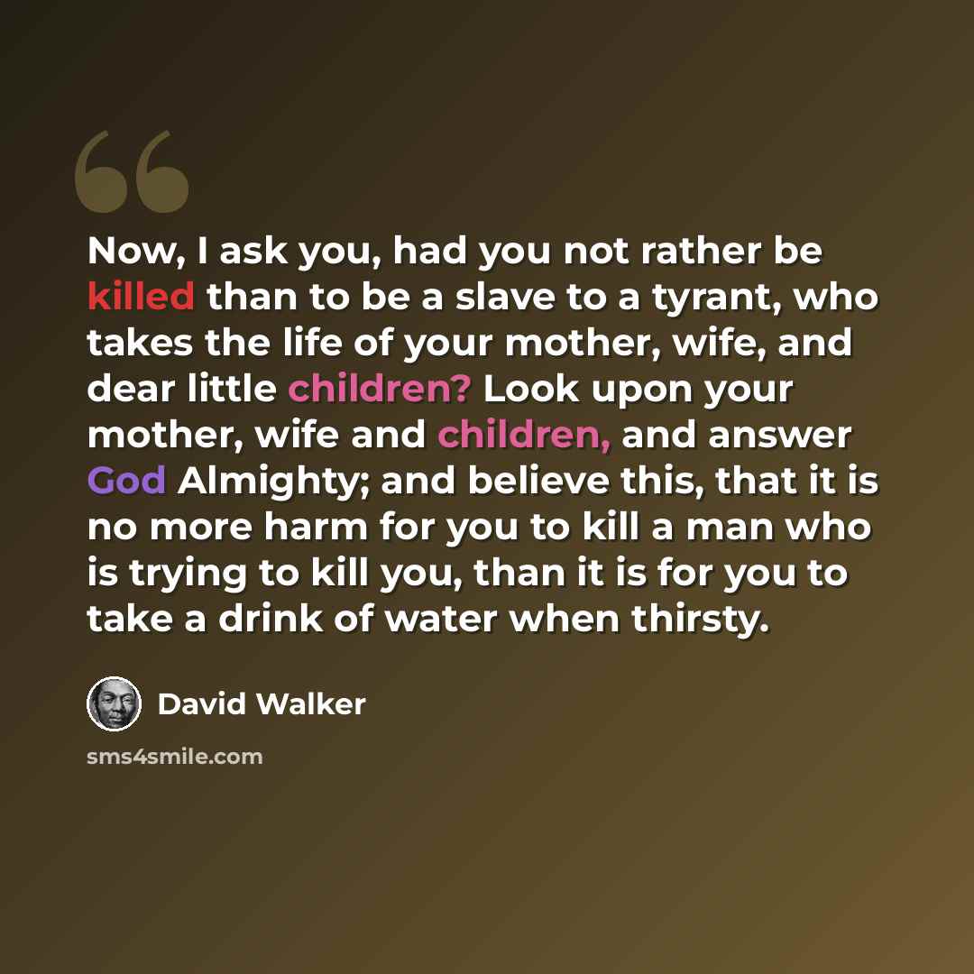 “Now, I ask you, had you not rather be killed than to be a slave to a tyrant, who takes the life of your mother, wife, and dear little children? Look upon your mother, wife and children, and answer God Almighty; and believe this, that it is no more harm for you to kill a man who is trying to kill…” quote by David Walker