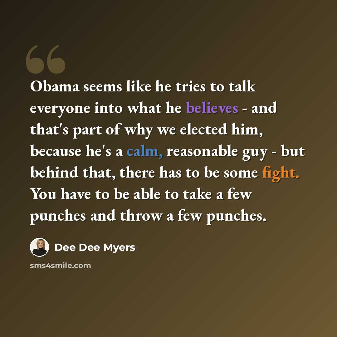 “Obama seems like he tries to talk everyone into what he believes - and that's part of why we elected him, because he's a calm, reasonable guy - but behind that, there has to be some fight. You have to be able to take a few punches and throw a few punches.” quote by Dee Dee Myers