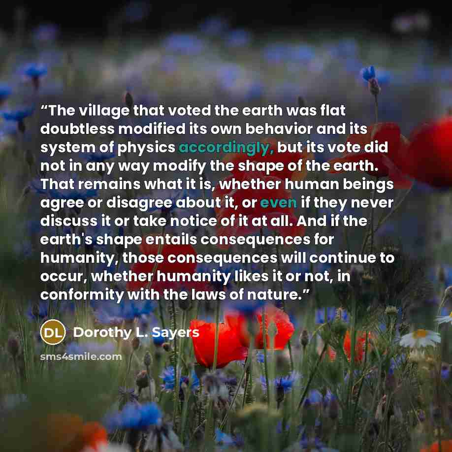 “The village that voted the earth was flat doubtless modified its own behavior and its system of physics accordingly, but its vote did not in any way modify the shape of the earth. That remains what it is, whether human beings agree or disagree about it, or even if they never discuss it or take…” quote by Dorothy L. Sayers