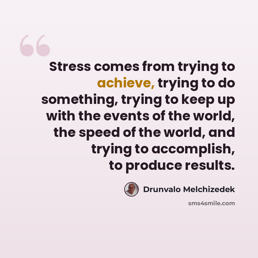 “Stress comes from trying to achieve, trying to do something, trying to keep up with the events of the world, the speed of the world, and trying to accomplish, to produce results.” quote by Drunvalo Melchizedek