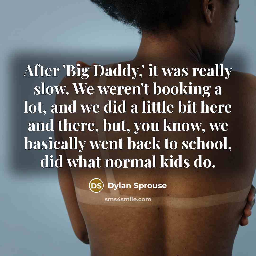 “After 'Big Daddy,' it was really slow. We weren't booking a lot, and we did a little bit here and there, but, you know, we basically went back to school, did what normal kids do.” quote by Dylan Sprouse