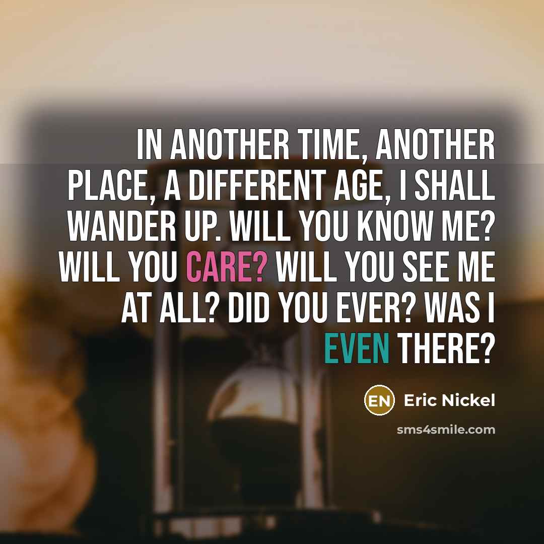 “In Another Time, Another Place, a Different Age, I shall wander up. Will you know me? Will you care? Will you see me at all? Did you ever? Was I even there?” quote by Eric Nickel