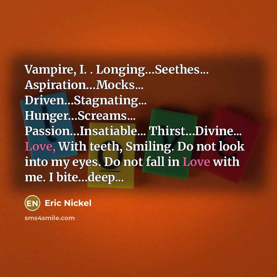 “Vampire, I. . Longing…Seethes... Aspiration…Mocks... Driven…Stagnating... Hunger…Screams... Passion…Insatiable... Thirst…Divine... Love, With teeth, Smiling. Do not look into my eyes. Do not fall in Love with me. I bite…deep...” quote by Eric Nickel