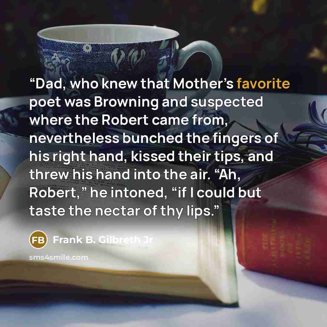 “Dad, who knew that Mother’s favorite poet was Browning and suspected where the Robert came from, nevertheless bunched the fingers of his right hand, kissed their tips, and threw his hand into the air. “Ah, Robert,” he intoned, “if I could but taste the nectar of thy lips.” quote by Frank B. Gilbreth Jr