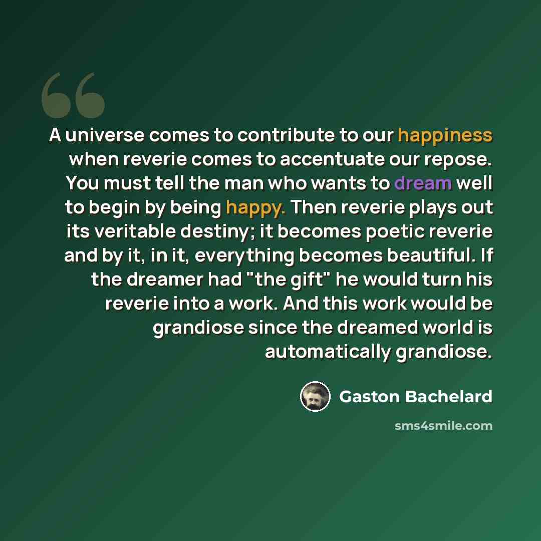 “A universe comes to contribute to our happiness when reverie comes to accentuate our repose. You must tell the man who wants to dream well to begin by being happy. Then reverie plays out its veritable destiny; it becomes poetic reverie and by it, in it, everything becomes beautiful. If the dreamer…” quote by Gaston Bachelard