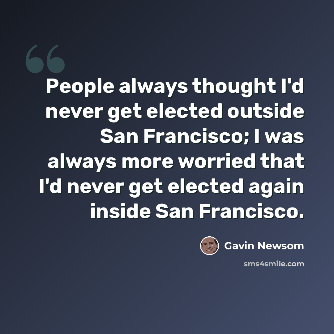 “People always thought I'd never get elected outside San Francisco; I was always more worried that I'd never get elected again inside San Francisco.” quote by Gavin Newsom