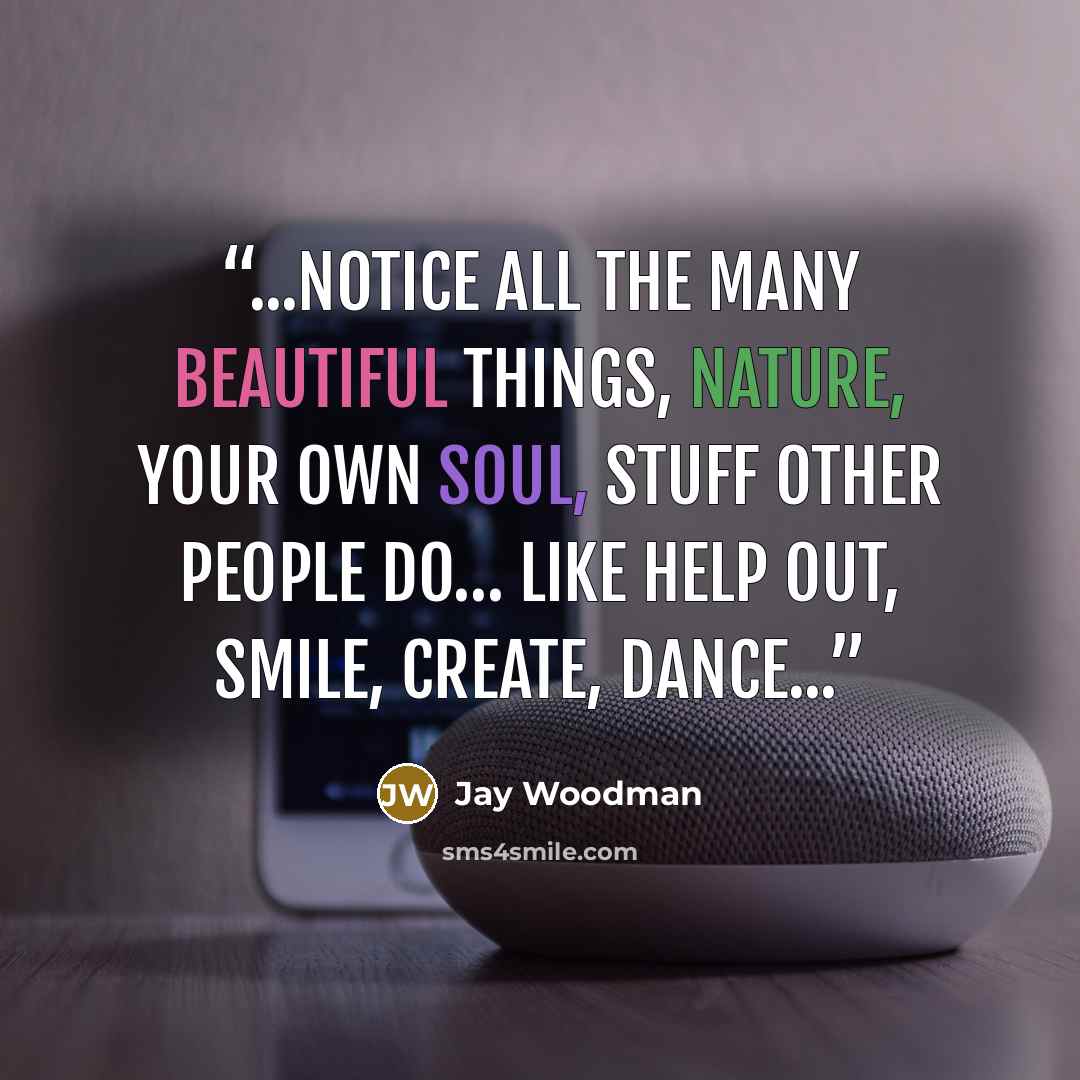 “...notice all the many beautiful things, nature, your own soul, stuff other people do… like help out, smile, create, dance...” quote by Jay Woodman