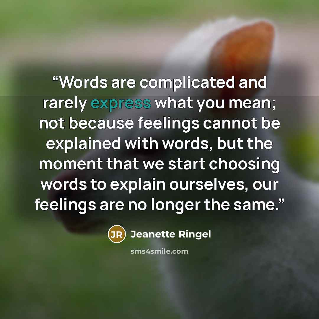 “Words are complicated and rarely express what you mean; not because feelings cannot be explained with words, but the moment that we start choosing words to explain ourselves, our feelings are no longer the same.” quote by Jeanette Ringel