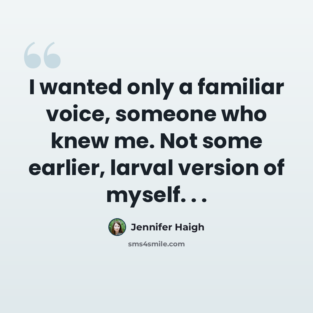 “I wanted only a familiar voice, someone who knew me. Not some earlier, larval version of myself. . .” quote by Jennifer Haigh