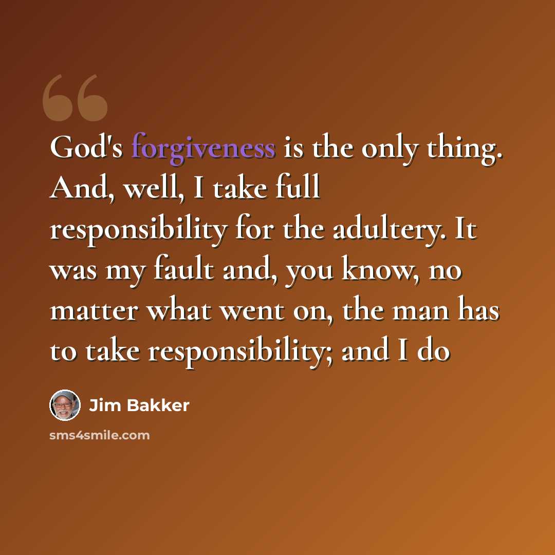 “God's forgiveness is the only thing. And, well, I take full responsibility for the adultery. It was my fault and, you know, no matter what went on, the man has to take responsibility; and I do” quote by Jim Bakker