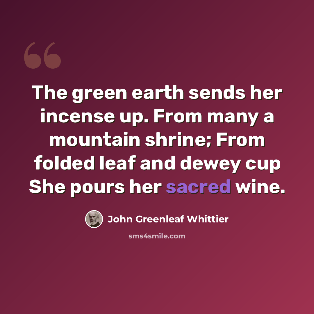 “The green earth sends her incense up. From many a mountain shrine; From folded leaf and dewey cup She pours her sacred wine.” quote by John Greenleaf Whittier