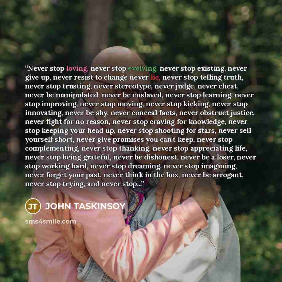 “Never stop loving, never stop evolving, never stop existing, never give up, never resist to change never lie, never stop telling truth, never stop trusting, never stereotype, never judge, never cheat, never be manipulated, never be enslaved, never stop learning, never stop improving, never stop…” quote by JOHN TASKINSOY
