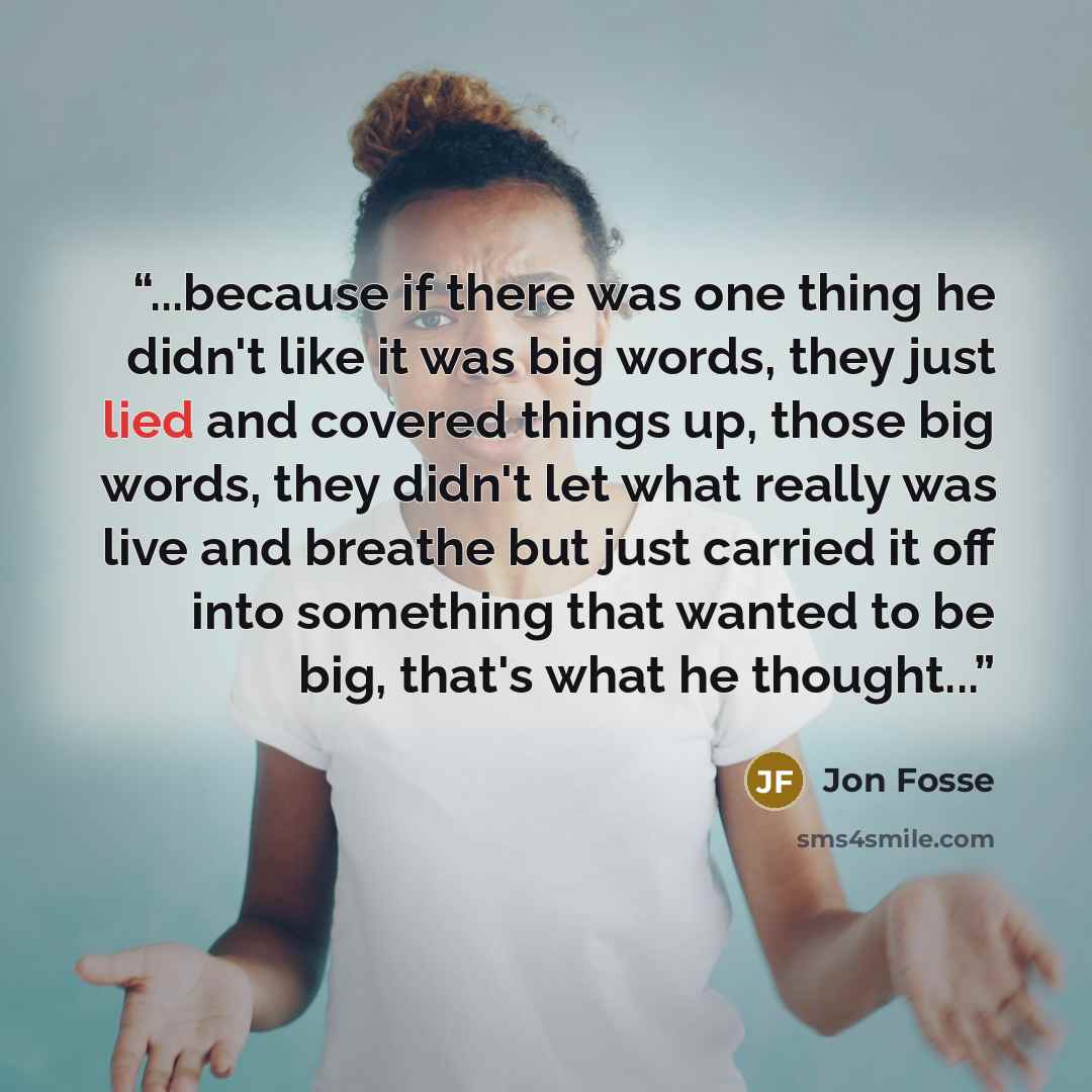 “...because if there was one thing he didn't like it was big words, they just lied and covered things up, those big words, they didn't let what really was live and breathe but just carried it off into something that wanted to be big, that's what he thought...” quote by Jon Fosse