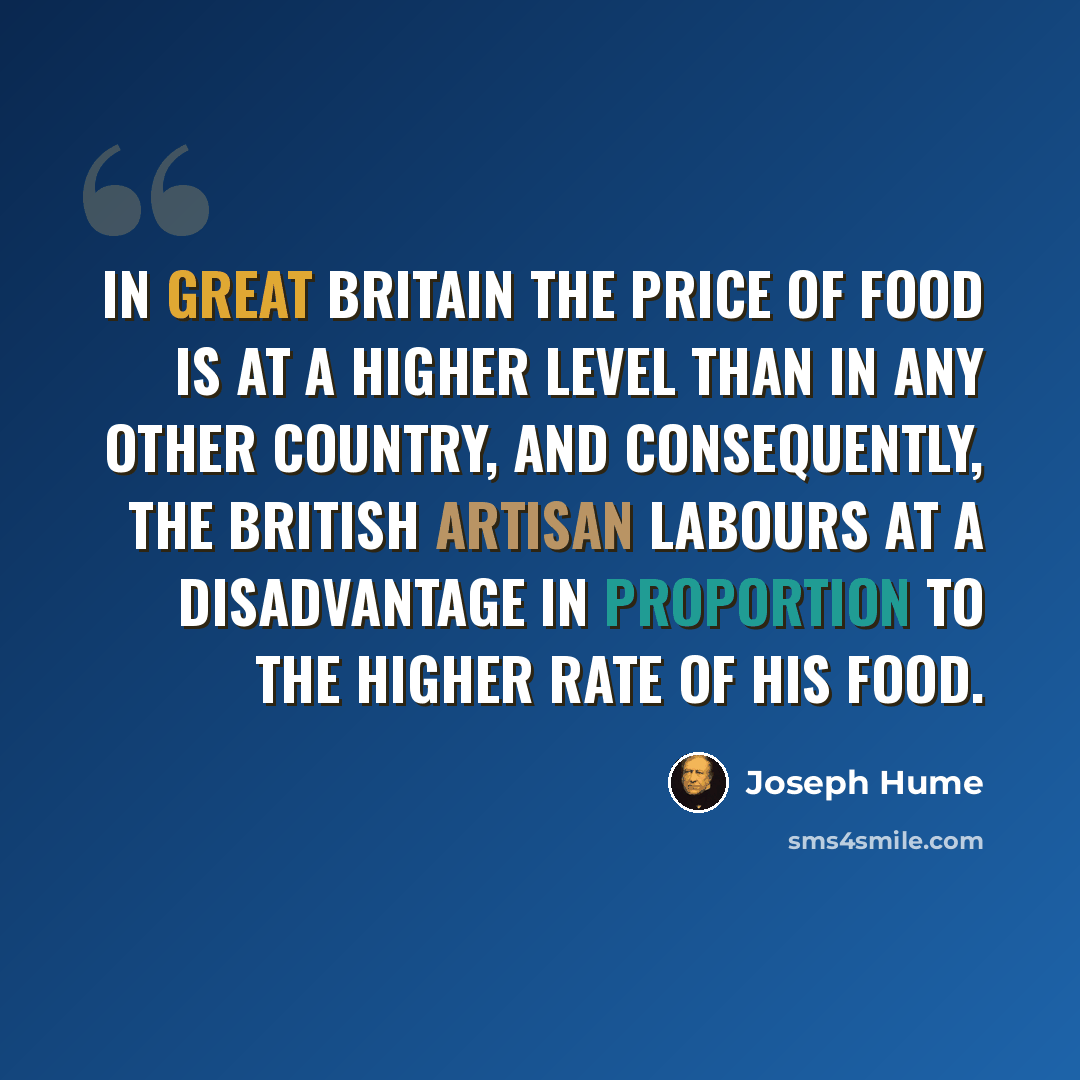 “In Great Britain the price of food is at a higher level than in any other country, and consequently, the British artisan labours at a disadvantage in proportion to the higher rate of his food.” quote by Joseph Hume